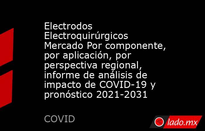 Electrodos Electroquirúrgicos Mercado Por componente, por aplicación, por perspectiva regional, informe de análisis de impacto de COVID-19 y pronóstico 2021-2031. Noticias en tiempo real