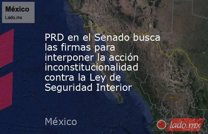 PRD en el Senado busca las firmas para interponer la acción inconstitucionalidad contra la Ley de Seguridad Interior. Noticias en tiempo real