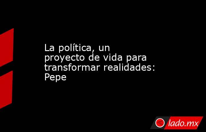 La política, un proyecto de vida para transformar realidades: Pepe. Noticias en tiempo real