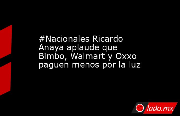 #Nacionales Ricardo Anaya aplaude que Bimbo, Walmart y Oxxo paguen menos por la luz. Noticias en tiempo real