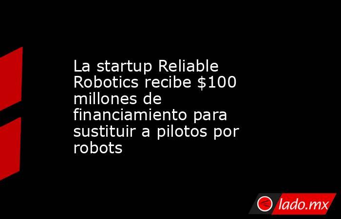 La startup Reliable Robotics recibe $100 millones de financiamiento para sustituir a pilotos por robots. Noticias en tiempo real