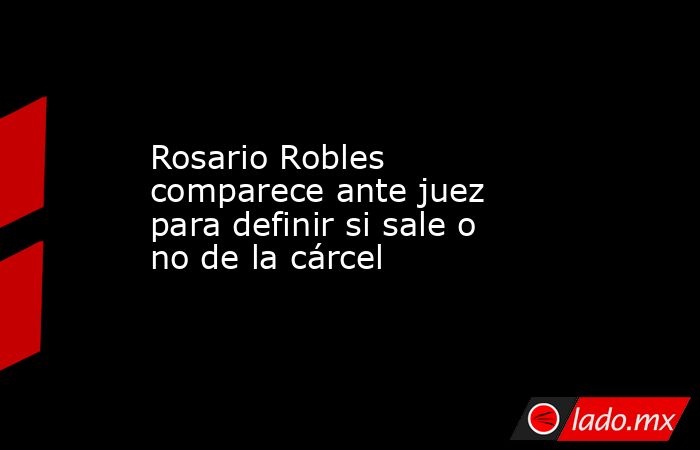 Rosario Robles comparece ante juez para definir si sale o no de la cárcel. Noticias en tiempo real