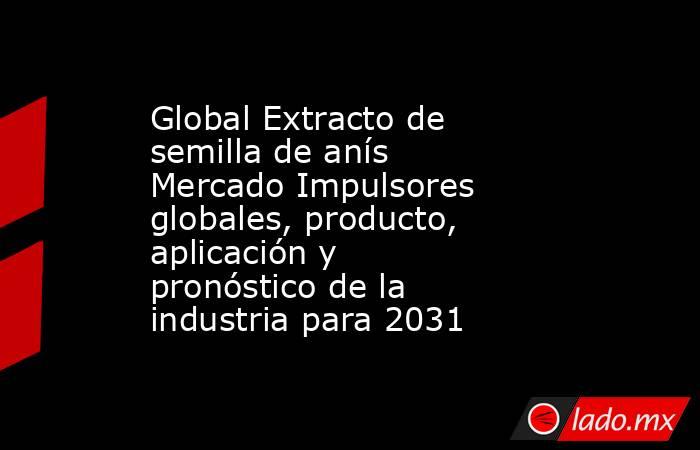 Global Extracto de semilla de anís Mercado Impulsores globales, producto, aplicación y pronóstico de la industria para 2031. Noticias en tiempo real