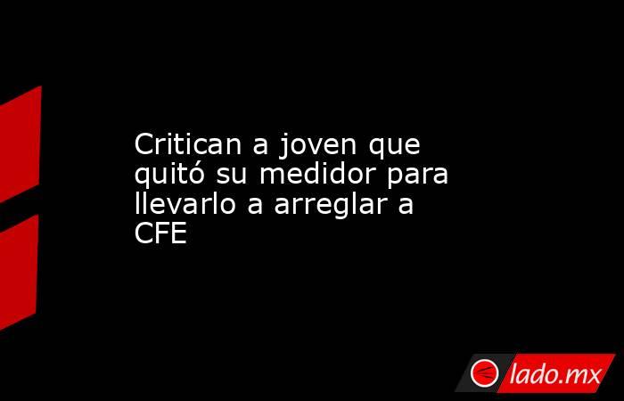 Critican a joven que quitó su medidor para llevarlo a arreglar a CFE. Noticias en tiempo real