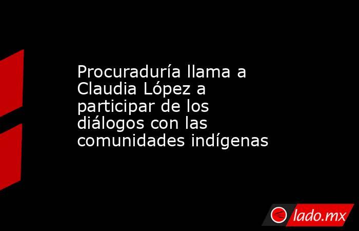 Procuraduría llama a Claudia López a participar de los diálogos con las comunidades indígenas . Noticias en tiempo real