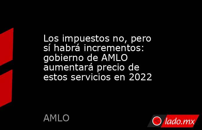 Los impuestos no, pero sí habrá incrementos: gobierno de AMLO aumentará precio de estos servicios en 2022. Noticias en tiempo real