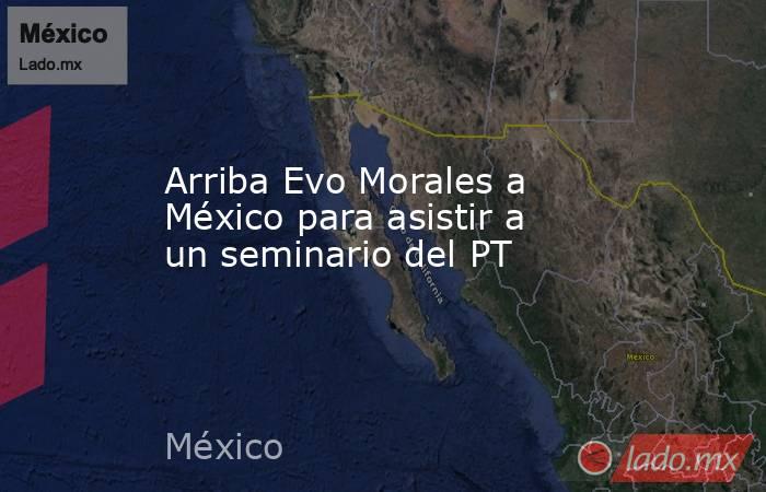 Arriba Evo Morales a México para asistir a un seminario del PT. Noticias en tiempo real