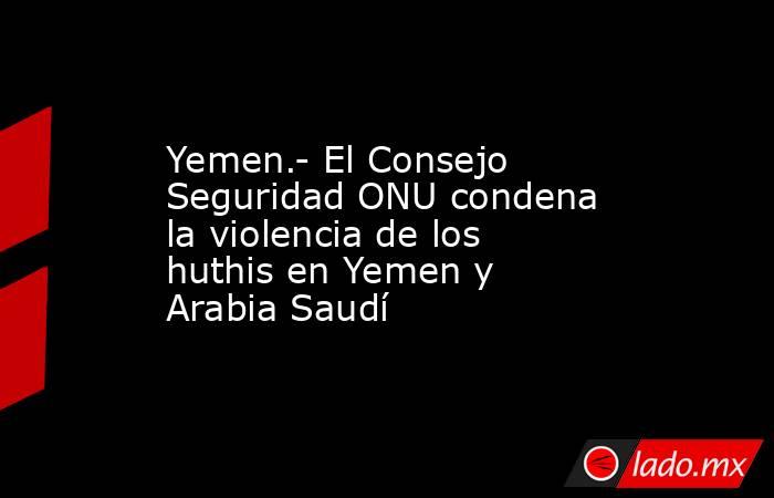 Yemen.- El Consejo Seguridad ONU condena la violencia de los huthis en Yemen y Arabia Saudí. Noticias en tiempo real