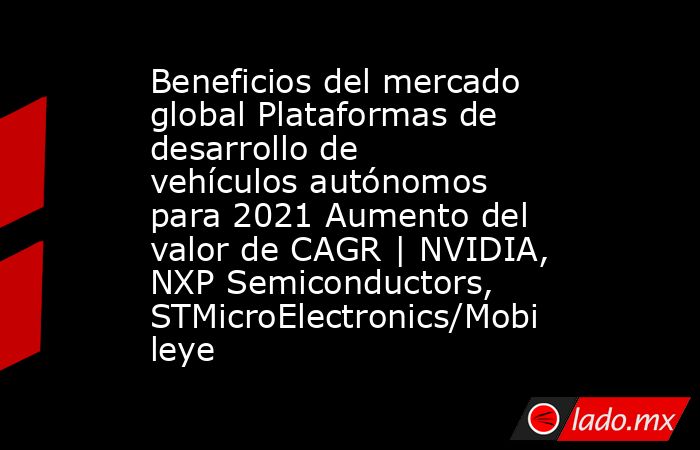 Beneficios del mercado global Plataformas de desarrollo de vehículos autónomos para 2021 Aumento del valor de CAGR | NVIDIA, NXP Semiconductors, STMicroElectronics/Mobileye. Noticias en tiempo real