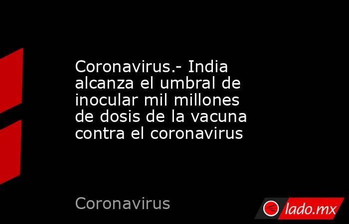 Coronavirus.- India alcanza el umbral de inocular mil millones de dosis de la vacuna contra el coronavirus. Noticias en tiempo real