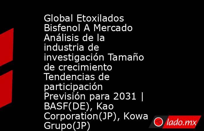 Global Etoxilados Bisfenol A Mercado Análisis de la industria de investigación Tamaño de crecimiento Tendencias de participación Previsión para 2031 | BASF(DE), Kao Corporation(JP), Kowa Grupo(JP). Noticias en tiempo real