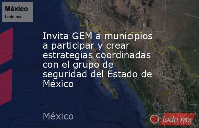 Invita GEM a municipios a participar y crear estrategias coordinadas con el grupo de seguridad del Estado de México. Noticias en tiempo real