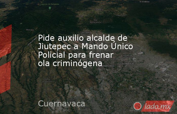 Pide auxilio alcalde de Jiutepec a Mando Único Policial para frenar ola criminógena. Noticias en tiempo real