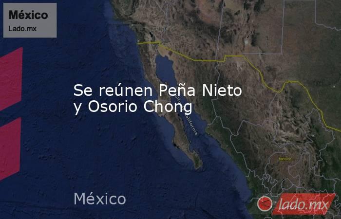 Se reúnen Peña Nieto y Osorio Chong. Noticias en tiempo real