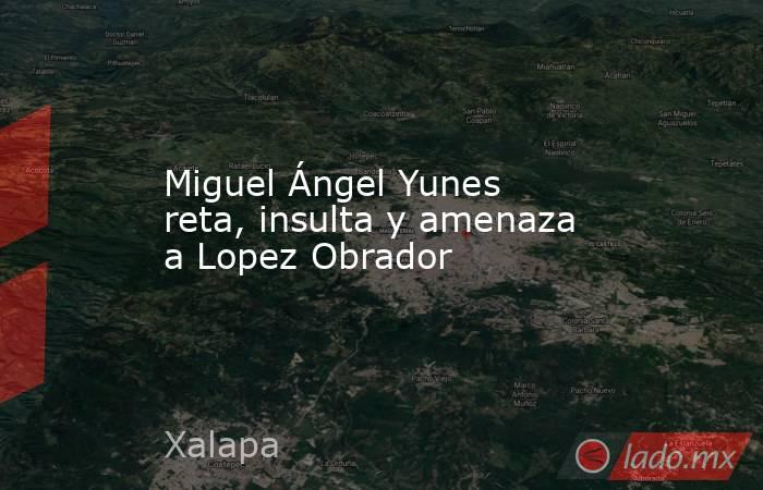 Miguel Ángel Yunes reta, insulta y amenaza a Lopez Obrador. Noticias en tiempo real