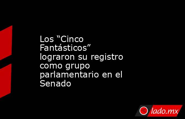 Los “Cinco Fantásticos” lograron su registro como grupo parlamentario en el Senado. Noticias en tiempo real