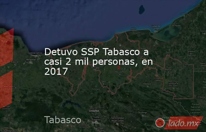 Detuvo SSP Tabasco a casi 2 mil personas, en 2017. Noticias en tiempo real