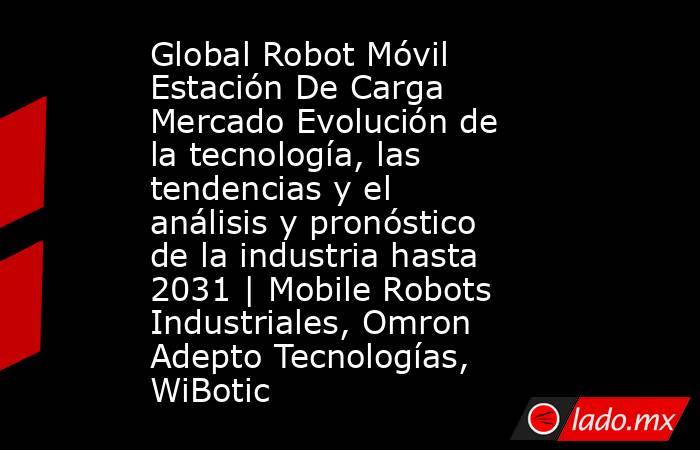 Global Robot Móvil Estación De Carga Mercado Evolución de la tecnología, las tendencias y el análisis y pronóstico de la industria hasta 2031 | Mobile Robots Industriales, Omron Adepto Tecnologías, WiBotic. Noticias en tiempo real