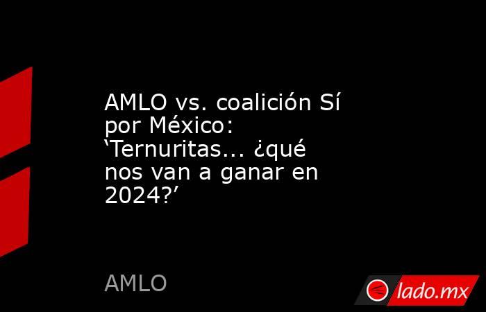 AMLO vs. coalición Sí por México: ‘Ternuritas... ¿qué nos van a ganar en 2024?’. Noticias en tiempo real