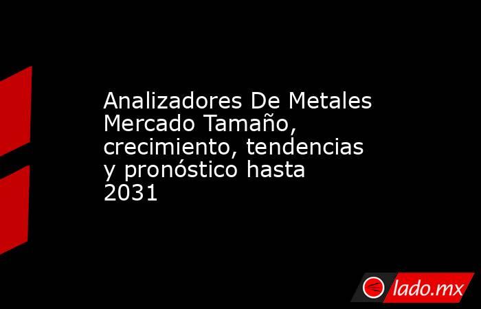 Analizadores De Metales Mercado Tamaño, crecimiento, tendencias y pronóstico hasta 2031. Noticias en tiempo real