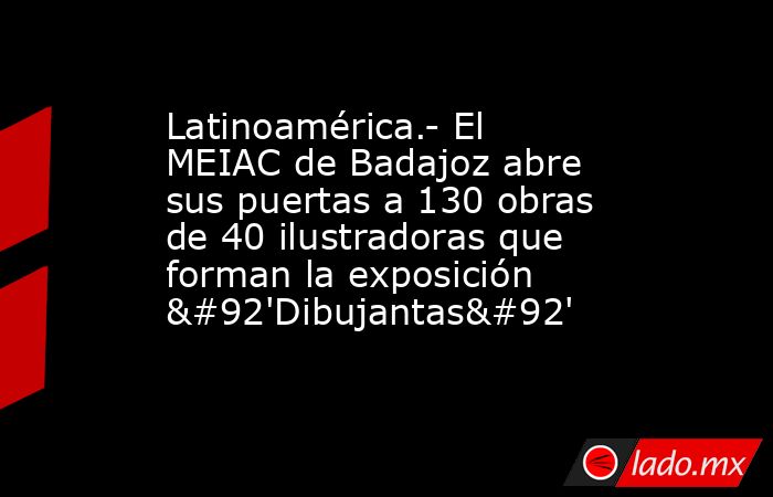 Latinoamérica.- El MEIAC de Badajoz abre sus puertas a 130 obras de 40 ilustradoras que forman la exposición \'Dibujantas\'. Noticias en tiempo real