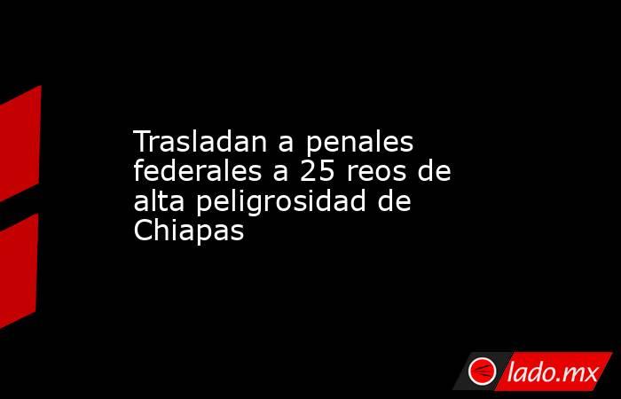 Trasladan a penales federales a 25 reos de alta peligrosidad de Chiapas. Noticias en tiempo real