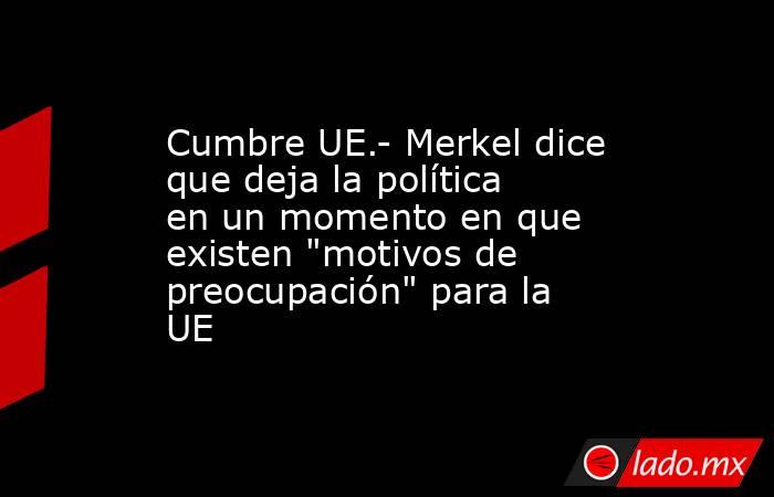 Cumbre UE.- Merkel dice que deja la política en un momento en que existen 