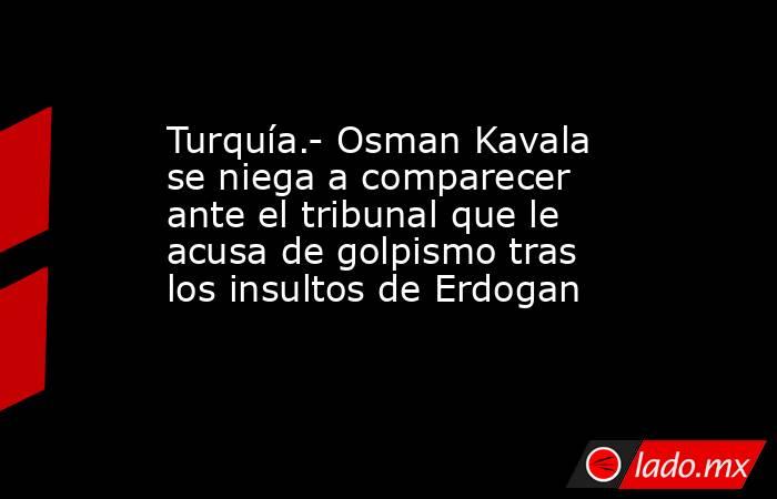 Turquía.- Osman Kavala se niega a comparecer ante el tribunal que le acusa de golpismo tras los insultos de Erdogan. Noticias en tiempo real