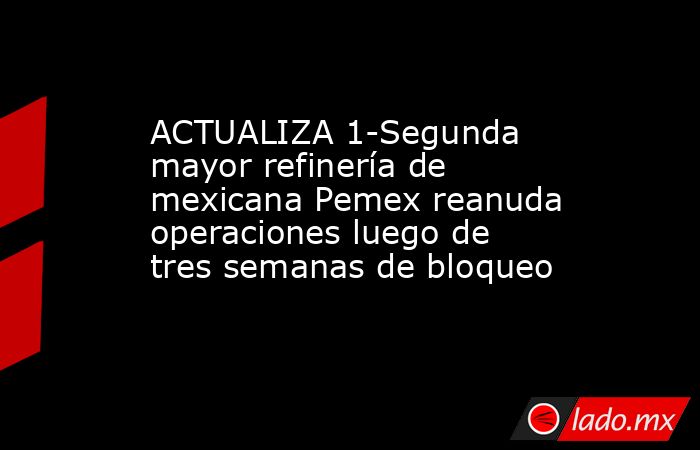 ACTUALIZA 1-Segunda mayor refinería de mexicana Pemex reanuda operaciones luego de tres semanas de bloqueo. Noticias en tiempo real