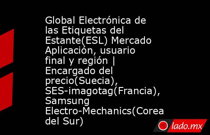 Global Electrónica de las Etiquetas del Estante(ESL) Mercado Aplicación, usuario final y región | Encargado del precio(Suecia), SES-imagotag(Francia), Samsung Electro-Mechanics(Corea del Sur). Noticias en tiempo real