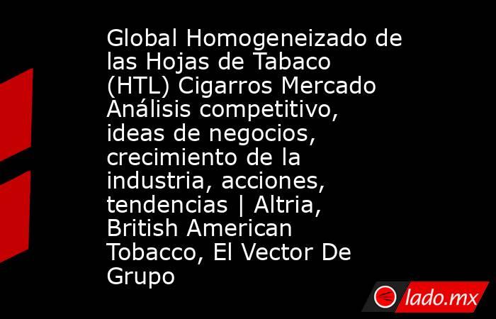 Global Homogeneizado de las Hojas de Tabaco (HTL) Cigarros Mercado Análisis competitivo, ideas de negocios, crecimiento de la industria, acciones, tendencias | Altria, British American Tobacco, El Vector De Grupo. Noticias en tiempo real
