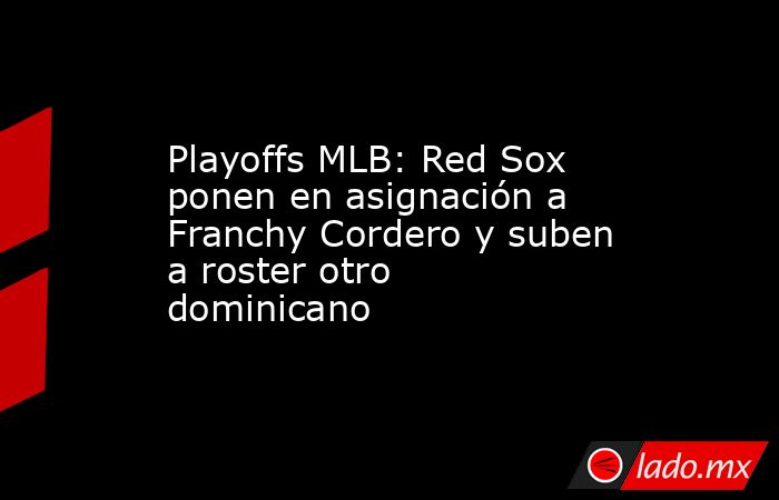 Playoffs MLB: Red Sox ponen en asignación a Franchy Cordero y suben a roster otro dominicano. Noticias en tiempo real