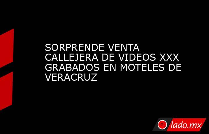 SORPRENDE VENTA CALLEJERA DE VIDEOS XXX GRABADOS EN MOTELES DE VERACRUZ. Noticias en tiempo real
