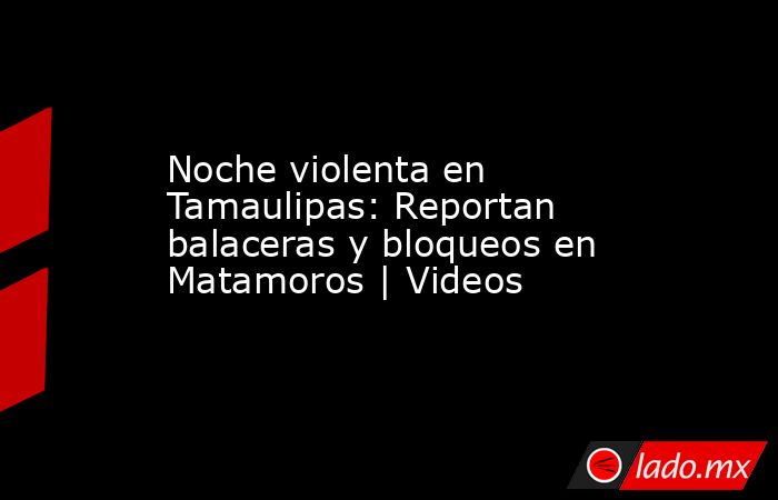 Noche violenta en Tamaulipas: Reportan balaceras y bloqueos en Matamoros | Videos. Noticias en tiempo real