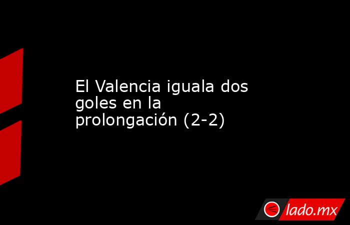 El Valencia iguala dos goles en la prolongación (2-2). Noticias en tiempo real