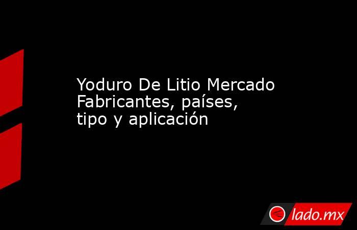 Yoduro De Litio Mercado Fabricantes, países, tipo y aplicación. Noticias en tiempo real