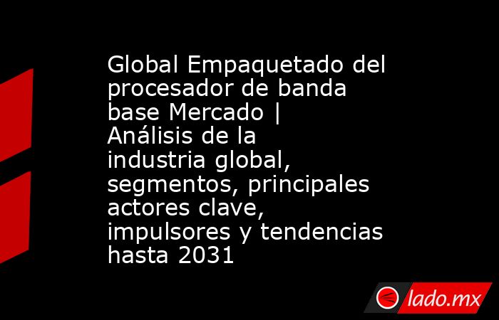 Global Empaquetado del procesador de banda base Mercado | Análisis de la industria global, segmentos, principales actores clave, impulsores y tendencias hasta 2031. Noticias en tiempo real