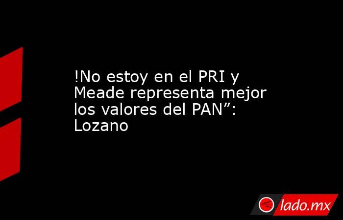 !No estoy en el PRI y Meade representa mejor los valores del PAN”: Lozano. Noticias en tiempo real
