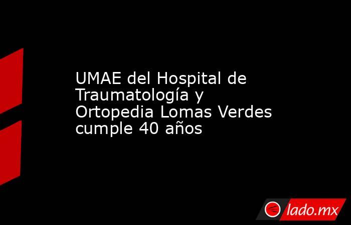 UMAE del Hospital de Traumatología y Ortopedia Lomas Verdes cumple 40 años. Noticias en tiempo real