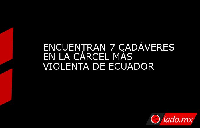 ENCUENTRAN 7 CADÁVERES EN LA CÁRCEL MÁS VIOLENTA DE ECUADOR. Noticias en tiempo real