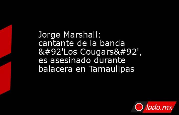 Jorge Marshall: cantante de la banda \'Los Cougars\', es asesinado durante balacera en Tamaulipas. Noticias en tiempo real