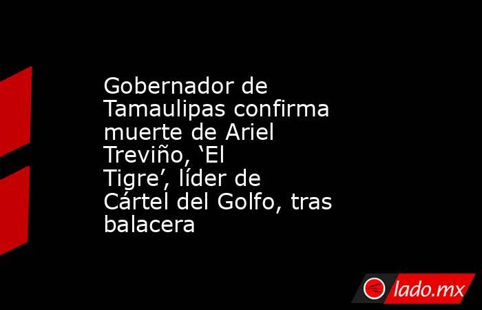 Gobernador de Tamaulipas confirma muerte de Ariel Treviño, ‘El Tigre’, líder de Cártel del Golfo, tras balacera. Noticias en tiempo real