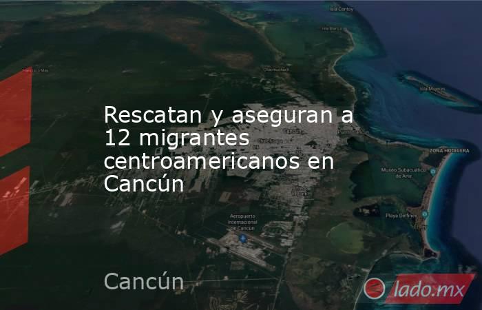 Rescatan y aseguran a 12 migrantes centroamericanos en Cancún. Noticias en tiempo real