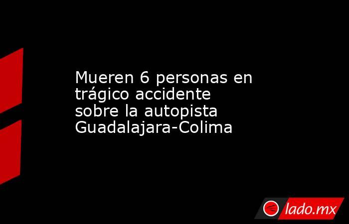 Mueren 6 personas en trágico accidente sobre la autopista Guadalajara-Colima. Noticias en tiempo real