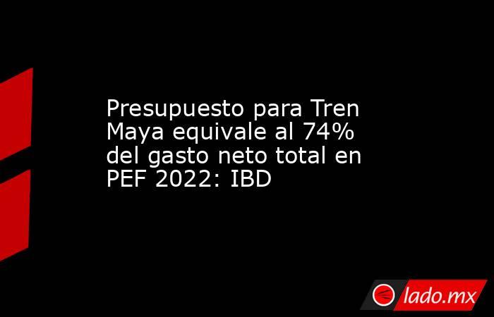 Presupuesto para Tren Maya equivale al 74% del gasto neto total en PEF 2022: IBD. Noticias en tiempo real