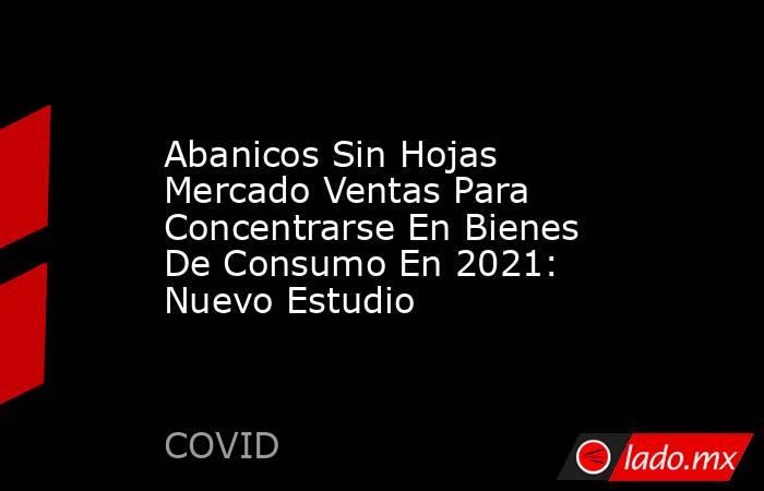 Abanicos Sin Hojas Mercado Ventas Para Concentrarse En Bienes De Consumo En 2021: Nuevo Estudio. Noticias en tiempo real