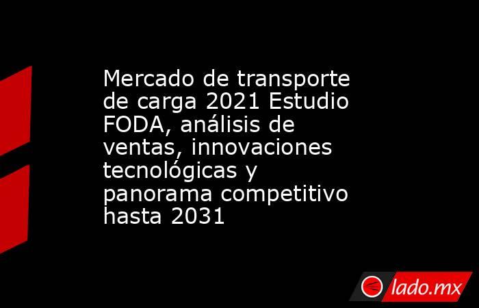 Mercado de transporte de carga 2021 Estudio FODA, análisis de ventas, innovaciones tecnológicas y panorama competitivo hasta 2031. Noticias en tiempo real