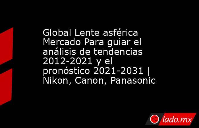 Global Lente asférica Mercado Para guiar el análisis de tendencias 2012-2021 y el pronóstico 2021-2031 | Nikon, Canon, Panasonic. Noticias en tiempo real