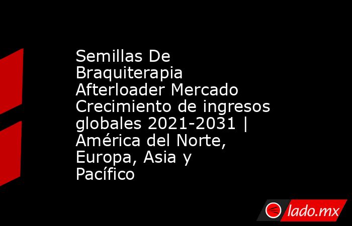 Semillas De Braquiterapia Afterloader Mercado Crecimiento de ingresos globales 2021-2031 | América del Norte, Europa, Asia y Pacífico. Noticias en tiempo real