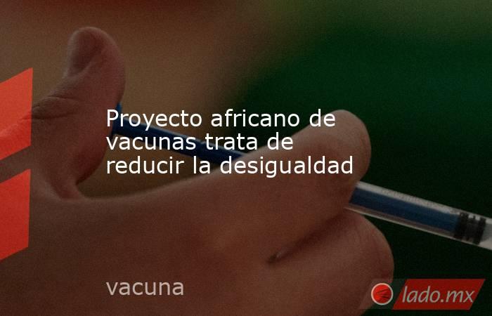 Proyecto africano de vacunas trata de reducir la desigualdad. Noticias en tiempo real